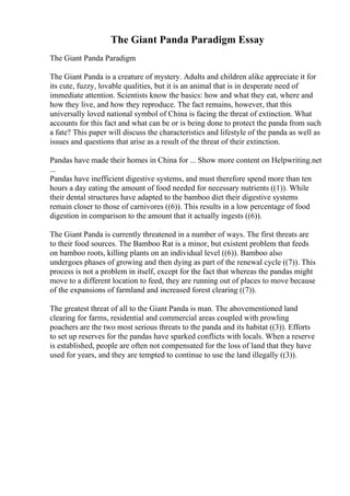 The Giant Panda Paradigm Essay
The Giant Panda Paradigm
The Giant Panda is a creature of mystery. Adults and children alike appreciate it for
its cute, fuzzy, lovable qualities, but it is an animal that is in desperate need of
immediate attention. Scientists know the basics: how and what they eat, where and
how they live, and how they reproduce. The fact remains, however, that this
universally loved national symbol of China is facing the threat of extinction. What
accounts for this fact and what can be or is being done to protect the panda from such
a fate? This paper will discuss the characteristics and lifestyle of the panda as well as
issues and questions that arise as a result of the threat of their extinction.
Pandas have made their homes in China for ... Show more content on Helpwriting.net
...
Pandas have inefficient digestive systems, and must therefore spend more than ten
hours a day eating the amount of food needed for necessary nutrients ((1)). While
their dental structures have adapted to the bamboo diet their digestive systems
remain closer to those of carnivores ((6)). This results in a low percentage of food
digestion in comparison to the amount that it actually ingests ((6)).
The Giant Panda is currently threatened in a number of ways. The first threats are
to their food sources. The Bamboo Rat is a minor, but existent problem that feeds
on bamboo roots, killing plants on an individual level ((6)). Bamboo also
undergoes phases of growing and then dying as part of the renewal cycle ((7)). This
process is not a problem in itself, except for the fact that whereas the pandas might
move to a different location to feed, they are running out of places to move because
of the expansions of farmland and increased forest clearing ((7)).
The greatest threat of all to the Giant Panda is man. The abovementioned land
clearing for farms, residential and commercial areas coupled with prowling
poachers are the two most serious threats to the panda and its habitat ((3)). Efforts
to set up reserves for the pandas have sparked conflicts with locals. When a reserve
is established, people are often not compensated for the loss of land that they have
used for years, and they are tempted to continue to use the land illegally ((3)).
 
