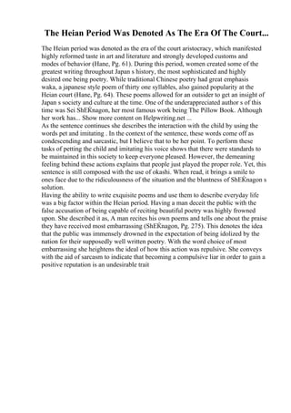 The Heian Period Was Denoted As The Era Of The Court...
The Heian period was denoted as the era of the court aristocracy, which manifested
highly reformed taste in art and literature and strongly developed customs and
modes of behavior (Hane, Pg. 61). During this period, women created some of the
greatest writing throughout Japan s history, the most sophisticated and highly
desired one being poetry. While traditional Chinese poetry had great emphasis
waka, a japanese style poem of thirty one syllables, also gained popularity at the
Heian court (Hane, Pg. 64). These poems allowed for an outsider to get an insight of
Japan s society and culture at the time. One of the underappreciated author s of this
time was Sei ShЕЌnagon, her most famous work being The Pillow Book. Although
her work has... Show more content on Helpwriting.net ...
As the sentence continues she describes the interaction with the child by using the
words pet and imitating . In the context of the sentence, these words come off as
condescending and sarcastic, but I believe that to be her point. To perform these
tasks of petting the child and imitating his voice shows that there were standards to
be maintained in this society to keep everyone pleased. However, the demeaning
feeling behind these actions explains that people just played the proper role. Yet, this
sentence is still composed with the use of okashi. When read, it brings a smile to
ones face due to the ridiculousness of the situation and the bluntness of ShЕЌnagon s
solution.
Having the ability to write exquisite poems and use them to describe everyday life
was a big factor within the Heian period. Having a man deceit the public with the
false accusation of being capable of reciting beautiful poetry was highly frowned
upon. She described it as, A man recites his own poems and tells one about the praise
they have received most embarrassing (ShЕЌnagon, Pg. 275). This denotes the idea
that the public was immensely drowned in the expectation of being idolized by the
nation for their supposedly well written poetry. With the word choice of most
embarrassing she heightens the ideal of how this action was repulsive. She conveys
with the aid of sarcasm to indicate that becoming a compulsive liar in order to gain a
positive reputation is an undesirable trait
 