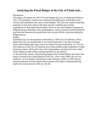Analyzing the Fiscal Budget of the City of Ukiah and...
Introduction
This paper will analyse the 2013/14 Fiscal budgets the City of Ukiah and California
City. I will attempt to examine the similarities and differences of both these cites
revenue and expenditure line items in their budgets. The cities are similar in that they
generate revenue from many of the same resources and they have similar
expenditures in their annual fiscal budget. However, the cities budgets strategies are
different because both these cities demographics, social, economic, political platform,
and historical characteristics guide both cities elected official s decisions during the
budget process.
History
California City was incorporated on December 8, 1965 (City of California, 2013).
Before the City was incorporated, it was transformed from a vast area of natural
desert and farmland open space, into a new kind of living environment. In 1776, the
first explorers in the City of California were Paiute Indians under leadership of Father
Francisco Grarces. During this time, the Conquistadores are believed to have hired
Paiute Indians to help conduct mining operations in the territory.
At the end of the century, sheep farming began at the Conklin Ranch, and today, this
ranch is located in the central portion of the City. Later, in the 1900s, the city was
ineffective in its attempt to manufacture cotton and grow alfalfa. In 1958, private
land development activities begun when a group of developers started purchasing
land in the eastern portion of the city. By the
 