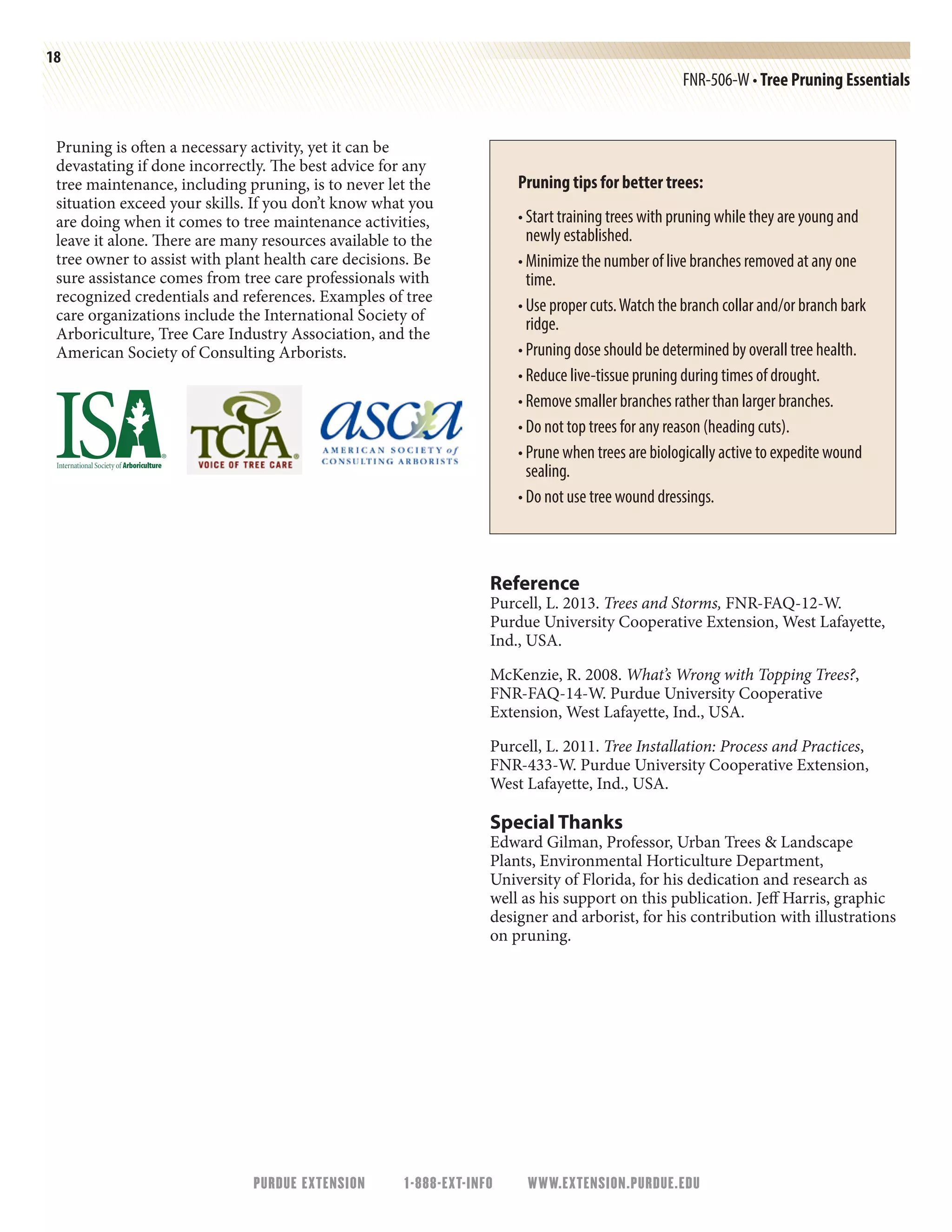 PURDUE EXTENSION 1-888-EXT-INFO WWW.EXTENSION.PURDUE.EDU
18
FNR-506-W • Tree Pruning Essentials
Pruning is often a necessary activity, yet it can be
devastating if done incorrectly. The best advice for any
tree maintenance, including pruning, is to never let the
situation exceed your skills. If you don’t know what you
are doing when it comes to tree maintenance activities,
leave it alone. There are many resources available to the
tree owner to assist with plant health care decisions. Be
sure assistance comes from tree care professionals with
recognized credentials and references. Examples of tree
care organizations include the International Society of
Arboriculture, Tree Care Industry Association, and the
American Society of Consulting Arborists.
Pruning tips for better trees:
• Start training trees with pruning while they are young and
newly established.
• Minimize the number of live branches removed at any one
time.
• Use proper cuts.Watch the branch collar and/or branch bark
ridge.
• Pruning dose should be determined by overall tree health.
• Reduce live-tissue pruning during times of drought.
• Remove smaller branches rather than larger branches.
• Do not top trees for any reason (heading cuts).
• Prune when trees are biologically active to expedite wound
sealing.
• Do not use tree wound dressings.
Reference
Purcell, L. 2013. Trees and Storms, FNR-FAQ-12-W.
Purdue University Cooperative Extension, West Lafayette,
Ind., USA.
McKenzie, R. 2008. What’s Wrong with Topping Trees?,
FNR-FAQ-14-W. Purdue University Cooperative
Extension, West Lafayette, Ind., USA.
Purcell, L. 2011. Tree Installation: Process and Practices,
FNR-433-W. Purdue University Cooperative Extension,
West Lafayette, Ind., USA.
Special Thanks
Edward Gilman, Professor, Urban Trees  Landscape
Plants, Environmental Horticulture Department,
University of Florida, for his dedication and research as
well as his support on this publication. Jeff Harris, graphic
designer and arborist, for his contribution with illustrations
on pruning.
 