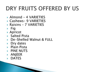  Almond – 4 VARIETIES
 Cashews– 9 VARIETIES
 Raisins – 7 VARIETIES
 Fig
 Apricot
 Salted Pista
 De-Shelled Walnut & FULL
 Dry dates
 Plain Pista
 PINE NUTS
 ANJEER
 DATES
 
