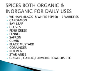  WE HAVE BLACK & WHITE PEPPER – 5 VARIETIES
 CARDAMON
 BAY LEAF
 CLOVES
 FENU GREEK
 FENNEL
 SAFRON
 CUMIN
 BLACK MUSTARD
 CORAINDER
 NUTMEG
 STAR ANISE
 GINGER , GARLIC,TURMERIC POWDERS ETC
 