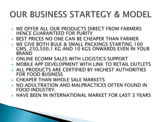  WE OFFER ALL OUR PRODUCTS DIRECT FROM FARMERS
HENCE GUARANTEED FOR PURITY
 BEST PRICES NO ONE CAN BE CHEAPER THAN FARMER
 WE GIVE BOTH BULK & SMALL PACKINGS STARTING 100
GMS, 250,500,1 KG AND 10 KGS ONWARDS EVEN IN YOUR
BRAND
 ONLINE ECOMM SALES WITH LOGISTICS SUPPORT
 MOBILE APP DEVELOPMENT WITH LINK TO RETAIL OUTLETS
 ALL PRODUCTS ARE CERTIFIED BY HIGHEST AUTHORITIES
FOR FOOD BUSINESS
 CHEAPER THAN WHOLE SALE MARKETS
 NO ADULTRATION AND MALPRACTICES OFTEN FOUND IN
FOOD INDUSTRY.
 HAVE BEEN IN INTERNATIONAL MARKET FOR LAST 3 YEARS
 