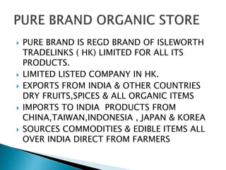  PURE BRAND IS REGD BRAND OF ISLEWORTH
TRADELINKS ( HK) LIMITED FOR ALL ITS
PRODUCTS.
 LIMITED LISTED COMPANY IN HK.
 EXPORTS FROM INDIA & OTHER COUNTRIES
DRY FRUITS,SPICES & ALL ORGANIC ITEMS
 IMPORTS TO INDIA PRODUCTS FROM
CHINA,TAIWAN,INDONESIA , JAPAN & KOREA
 SOURCES COMMODITIES & EDIBLE ITEMS ALL
OVER INDIA DIRECT FROM FARMERS
 