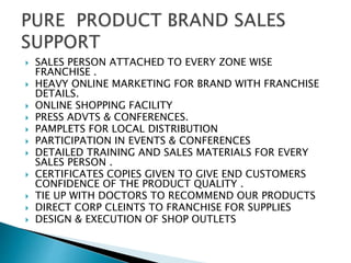  SALES PERSON ATTACHED TO EVERY ZONE WISE
FRANCHISE .
 HEAVY ONLINE MARKETING FOR BRAND WITH FRANCHISE
DETAILS.
 ONLINE SHOPPING FACILITY
 PRESS ADVTS & CONFERENCES.
 PAMPLETS FOR LOCAL DISTRIBUTION
 PARTICIPATION IN EVENTS & CONFERENCES
 DETAILED TRAINING AND SALES MATERIALS FOR EVERY
SALES PERSON .
 CERTIFICATES COPIES GIVEN TO GIVE END CUSTOMERS
CONFIDENCE OF THE PRODUCT QUALITY .
 TIE UP WITH DOCTORS TO RECOMMEND OUR PRODUCTS
 DIRECT CORP CLEINTS TO FRANCHISE FOR SUPPLIES
 DESIGN & EXECUTION OF SHOP OUTLETS
 