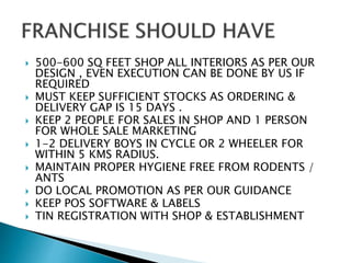  500-600 SQ FEET SHOP ALL INTERIORS AS PER OUR
DESIGN , EVEN EXECUTION CAN BE DONE BY US IF
REQUIRED
 MUST KEEP SUFFICIENT STOCKS AS ORDERING &
DELIVERY GAP IS 15 DAYS .
 KEEP 2 PEOPLE FOR SALES IN SHOP AND 1 PERSON
FOR WHOLE SALE MARKETING
 1-2 DELIVERY BOYS IN CYCLE OR 2 WHEELER FOR
WITHIN 5 KMS RADIUS.
 MAINTAIN PROPER HYGIENE FREE FROM RODENTS /
ANTS
 DO LOCAL PROMOTION AS PER OUR GUIDANCE
 KEEP POS SOFTWARE & LABELS
 TIN REGISTRATION WITH SHOP & ESTABLISHMENT
 