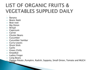  1
 Banana
 Beans Natti
 Beat root
 Big Onion
 Brinjal
 Capcicum
 Carrot
 Cluster Beans
 Cucumber
 Cucumber Sambar
 Curry Leaves
 Drum Stick
 Garlic
 Green Chilly
 Knoolkol
 Ladies Finger
 Long Beans
 Papaya Potato ,Pumpkin, Radish, Sappota, Small Onion, Tomato and MUCH
MORE
 
