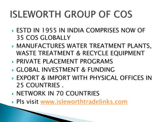  ESTD IN 1955 IN INDIA COMPRISES NOW OF
35 COS GLOBALLY
 MANUFACTURES WATER TREATMENT PLANTS,
WASTE TREATMENT & RECYCLE EQUIPMENT
 PRIVATE PLACEMENT PROGRAMS
 GLOBAL INVESTMENT & FUNDING
 EXPORT & IMPORT WITH PHYSICAL OFFICES IN
25 COUNTRIES .
 NETWORK IN 70 COUNTRIES
 Pls visit www.isleworthtradelinks.com
 