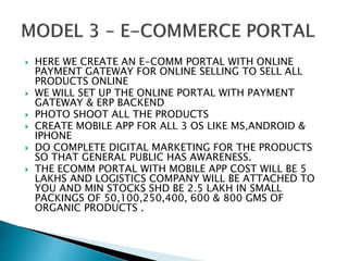  HERE WE CREATE AN E-COMM PORTAL WITH ONLINE
PAYMENT GATEWAY FOR ONLINE SELLING TO SELL ALL
PRODUCTS ONLINE
 WE WILL SET UP THE ONLINE PORTAL WITH PAYMENT
GATEWAY & ERP BACKEND
 PHOTO SHOOT ALL THE PRODUCTS
 CREATE MOBILE APP FOR ALL 3 OS LIKE MS,ANDROID &
IPHONE
 DO COMPLETE DIGITAL MARKETING FOR THE PRODUCTS
SO THAT GENERAL PUBLIC HAS AWARENESS.
 THE ECOMM PORTAL WITH MOBILE APP COST WILL BE 5
LAKHS AND LOGISTICS COMPANY WILL BE ATTACHED TO
YOU AND MIN STOCKS SHD BE 2.5 LAKH IN SMALL
PACKINGS OF 50,100,250,400, 600 & 800 GMS OF
ORGANIC PRODUCTS .
 