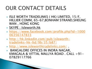  ISLE WORTH TRADELINKS ( HK) LIMITED, 15/F,
HILLIER COMM, 65-67,BONHAM STRAND,SHEUNG
WAN , HONG KONG
 SKYPE : Isleworth.hk
 https://www.facebook.com/profile.php?id=1000
06356147833
 http://hk.linkedin.com/pub/isleworth-
tradelinks-hk-ltd/9b/35/b87/
 http://www.isleworthtradelinks.com/ .
 BANGALORE OFFICES IN INDRA NAGAR,
KMAGALA & VITTAL MALLYA ROAD . CALL +91-
07829117766
 