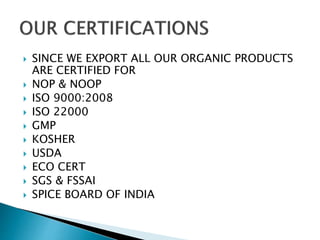  SINCE WE EXPORT ALL OUR ORGANIC PRODUCTS
ARE CERTIFIED FOR
 NOP & NOOP
 ISO 9000:2008
 ISO 22000
 GMP
 KOSHER
 USDA
 ECO CERT
 SGS & FSSAI
 SPICE BOARD OF INDIA
 