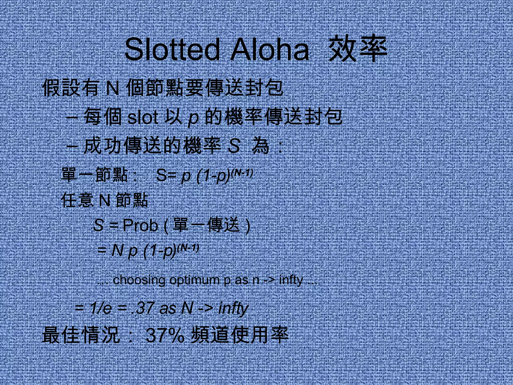 Slotted Aloha  效率 假設有 N 個節點要傳送封包 每個 slot 以 p 的機率傳送封包 成功傳送的機率 S   為： 單一節點 :  S=  p (1-p) (N-1) 任意 N 節點  S =  Prob ( 單一傳送 )   = N p (1-p) (N-1) …  choosing optimum p as n -> infty ... = 1/e = .37 as N -> infty 最佳情況： 37% 頻道使用率 