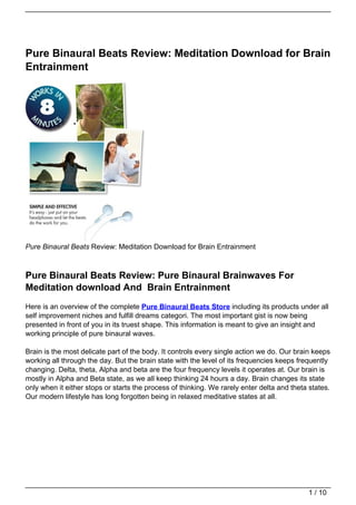 Pure Binaural Beats Review: Meditation Download for Brain
Entrainment




Pure Binaural Beats Review: Meditation Download for Brain Entrainment



Pure Binaural Beats Review: Pure Binaural Brainwaves For
Meditation download And Brain Entrainment
Here is an overview of the complete Pure Binaural Beats Store including its products under all
self improvement niches and fulfill dreams categori. The most important gist is now being
presented in front of you in its truest shape. This information is meant to give an insight and
working principle of pure binaural waves.

Brain is the most delicate part of the body. It controls every single action we do. Our brain keeps
working all through the day. But the brain state with the level of its frequencies keeps frequently
changing. Delta, theta, Alpha and beta are the four frequency levels it operates at. Our brain is
mostly in Alpha and Beta state, as we all keep thinking 24 hours a day. Brain changes its state
only when it either stops or starts the process of thinking. We rarely enter delta and theta states.
Our modern lifestyle has long forgotten being in relaxed meditative states at all.




                                                                                            1 / 10
 