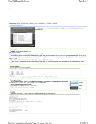 Tutorio.com
Subcategories: View All Announcements. Clientside. Flash. Marketing-SEO. Photoshop. Serverside.
In this tutorial you will learn how to transform an ordinary link into a button with image rollovers using
nothing but css.
Introduction
Example: Rollover Buttons with pure CSS.
View Rollover Example
(*edit* actually I found out that the buttons do 'sometimes' flicker in IE )
Normally image rollovers involve replacing one image with another, when the mouse is moved over the button. This causes a problem because the new image
has need to be loaded when the mouse is moved over the button. The delay between the time the mouse is moved over the button and when the image is loaded
results in a flicker.
The traditional method of solving this is to preload all the images using bulky javascript.
A better solution is available through css, it involes putting all three states of a button (normal, hover, hit) on one image, and then simply moving the image
around
(x)HTML Markup
Create a menu using the following HTML
<div class="rollover">
<a href="#">Item 1</a>
<a href="#">Item 2</a>
<a href="#">Item 3</a>
<a href="#">Tutorio</a>
</div>
The HTML markup is very simple, its just a bunch ordinary links inside a div tag with the class rollover.
Creating the image
The first step is to creating a button is to create a background graphic for the button in an image editor such as photoshop.
Divide the image up into three equal sections, one for each state of the button.
Normal (what the button looks like normally )
Hover (this will be used when the image is rolled over.)
Hit (this will be used when the mouse is clicked.)
The CSS
At this point all you have is a bunch of links and an image, what really ties this together is CSS 2
.rollover a {
display:block;
width: 90px;
padding:10px 10px 10px 7px;
font: bold 13px sans-serif;;
color:#333;
background: url("rollover-image.gif") 0 0 no-repeat;
text-decoration: none;
}
.rollover a:hover {
background-position: 0 -35px;
color: #049;
}
.rollover a:active {
background-position: 0 -70px;
color:#fff;
}
Pure CSS Image Rollovers
jumpchart.com Ads by Google
Page 1 of 2Pure CSS Image Rollovers
8/16/2010http://www.tutorio.com/tutorial/pure-css-image-rollovers
 