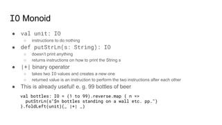 IO Monoid
● val unit: IO
○ instructions to do nothing
● def putStrLn(s: String): IO
○ doesn’t print anything
○ returns instructions on how to print the String s
● |+| binary operator
○ takes two IO values and creates a new one
○ returned value is an instruction to perform the two instructions after each other
● This is already useful! e. g. 99 bottles of beer
val bottles: IO = (1 to 99).reverse.map { n =>
putStrLn(s"$n bottles standing on a wall etc. pp.")
}.foldLeft(unit)(_ |+| _)
 