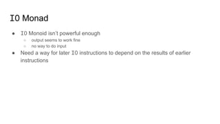 IO Monad
● IO Monoid isn’t powerful enough
○ output seems to work fine
○ no way to do input
● Need a way for later IO instructions to depend on the results of earlier
instructions
 
