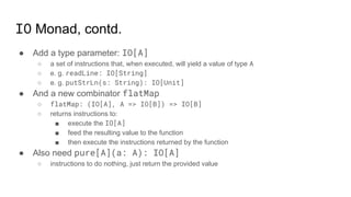 IO Monad, contd.
● Add a type parameter: IO[A]
○ a set of instructions that, when executed, will yield a value of type A
○ e. g. readLine: IO[String]
○ e. g. putStrLn(s: String): IO[Unit]
● And a new combinator flatMap
○ flatMap: (IO[A], A => IO[B]) => IO[B]
○ returns instructions to:
■ execute the IO[A]
■ feed the resulting value to the function
■ then execute the instructions returned by the function
● Also need pure[A](a: A): IO[A]
○ instructions to do nothing, just return the provided value
 