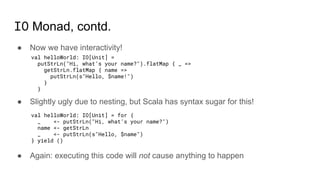IO Monad, contd.
● Now we have interactivity!
● Slightly ugly due to nesting, but Scala has syntax sugar for this!
● Again: executing this code will not cause anything to happen
val helloWorld: IO[Unit] =
putStrLn("Hi, what’s your name?").flatMap { _ =>
getStrLn.flatMap { name =>
putStrLn(s"Hello, $name!")
}
}
val helloWorld: IO[Unit] = for {
_ <- putStrLn("Hi, what’s your name?")
name <- getStrLn
_ <- putStrLn(s"Hello, $name")
} yield ()
 