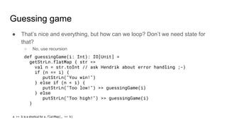 Guessing game
● That’s nice and everything, but how can we loop? Don’t we need state for
that?
○ No, use recursion
def guessingGame(i: Int): IO[Unit] =
getStrLn.flatMap { str =>
val n = str.toInt // ask Hendrik about error handling ;-)
if (n == i) {
putStrLn("You win!")
} else if (n < i) {
putStrLn("Too low!") >> guessingGame(i)
} else
putStrLn("Too high!") >> guessingGame(i)
}
a >> b is a shortcut for a.flatMap(_ => b)
 
