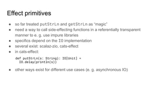 Effect primitives
● so far treated putStrLn and getStrLn as “magic”
● need a way to call side-effecting functions in a referentially transparent
manner to e. g. use impure libraries
● specifics depend on the IO implementation
● several exist: scalaz-zio, cats-effect
● in cats-effect:
● other ways exist for different use cases (e. g. asynchronous IO)
def putStrLn(s: String): IO[Unit] =
IO.delay(println(s))
 