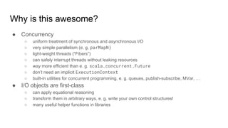 Why is this awesome?
● Concurrency
○ uniform treatment of synchronous and asynchronous I/O
○ very simple parallelism (e. g. parMapN)
○ light-weight threads (“Fibers”)
○ can safely interrupt threads without leaking resources
○ way more efficient than e. g. scala.concurrent.Future
○ don’t need an implicit ExecutionContext
○ built-in utilities for concurrent programming, e. g. queues, publish-subscribe, MVar, …
● I/O objects are first-class
○ can apply equational reasoning
○ transform them in arbitrary ways, e. g. write your own control structures!
○ many useful helper functions in libraries
 