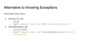 Alternative to throwing Exceptions
Dedicated data types
● Either[A,B]
○ Fail fast
○ Right(“computed value”) or Left(“failure description”)
● Validated[A,B]
○ error accumulation
○ Valid(“computed value”) or Invalid(NonEmptyList(“failure1”,
“failure2”))
 