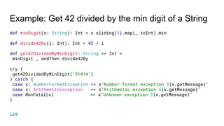 Example: Get 42 divided by the min digit of a String
def minDigit(s: String): Int = s.sliding(1).map(_.toInt).min
def divide42By(i: Int): Int = 42 / i
def get42DividedByMinDigit: String => Int =
minDigit _ andThen divide42By
try {
get42DividedByMinDigit("51414")
} catch {
case x: NumberFormatException => s"Number format exception ${x.getMessage}"
case x: ArithmeticException => s"Arithmetic exception ${x.getMessage}"
case NonFatal(x) => s"Unknown exception ${x.getMessage}"
}
Link
 