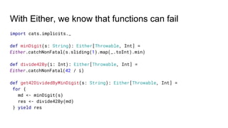 With Either, we know that functions can fail
import cats.implicits._
def minDigit(s: String): Either[Throwable, Int] =
Either.catchNonFatal(s.sliding(1).map(_.toInt).min)
def divide42By(i: Int): Either[Throwable, Int] =
Either.catchNonFatal(42 / i)
def get42DividedByMinDigit(s: String): Either[Throwable, Int] =
for {
md <- minDigit(s)
res <- divide42By(md)
} yield res
 