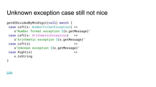 Unknown exception case still not nice
get42DividedByMinDigit(null) match {
case Left(x: NumberFormatException) =>
s"Number format exception ${x.getMessage}"
case Left(x: ArithmeticException) =>
s"Arithmetic exception ${x.getMessage}"
case Left(x) =>
s"Unknown exception ${x.getMessage}"
case Right(x) =>
x.toString
}
Link
 