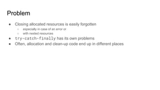 Problem
● Closing allocated resources is easily forgotten
○ especially in case of an error or
○ with nested resources
● try-catch-finally has its own problems
● Often, allocation and clean-up code end up in different places
 
