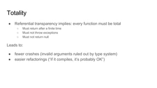 Totality
● Referential transparency implies: every function must be total
○ Must return after a finite time
○ Must not throw exceptions
○ Must not return null
Leads to:
● fewer crashes (invalid arguments ruled out by type system)
● easier refactorings (“if it compiles, it’s probably OK”)
 