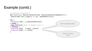 Example (contd.)
/* allocate resources */
val resources: Option[(InputStream, Option[InputStreamReader])] =
openStream("foo").map(is => (is, openReader(is)))
try {
resources.map(_._2.map(doSomething))
} catch {
case NonFatal(_) => /* handle error */
} finally {
resources.map(_._2.map(_.close))
resources.map(_._1.close)
}
Close in reverse
order!
Used anywhere else?
 