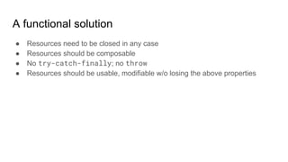 A functional solution
● Resources need to be closed in any case
● Resources should be composable
● No try-catch-finally; no throw
● Resources should be usable, modifiable w/o losing the above properties
 