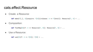 cats.effect.Resource
● Create a Resource:
def make[F[_], A](acquire: F[A])(release: A => F[Unit]): Resource[F, A] = ...
● Composition:
def flatMap[B](f: A => Resource[F, B]): Resource[F, B] = ...
● Use a Resource:
def use[B](f: A => F[B]): F[B] = ...
 