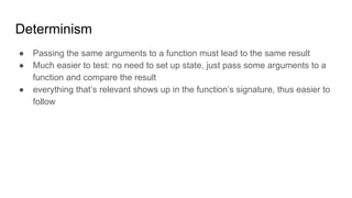 Determinism
● Passing the same arguments to a function must lead to the same result
● Much easier to test: no need to set up state, just pass some arguments to a
function and compare the result
● everything that’s relevant shows up in the function’s signature, thus easier to
follow
 