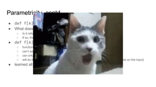 Parametricity, contd.
● def f[A](a: A): A
● What does it do?
○ Is it referentially transparent, total, deterministic and parametric?
○ If so, there is only one possible implementation, the identity function
● def f[A](a: List[A]): List[A]
○ function doesn’t know what A is, therefore:
○ can’t add new elements, only use elements from input list
○ can only reorder or remove elements
○ will do that in the same way for all types (because we can’t perform any tests on the input)
● learned all of that by only looking at the signature
 