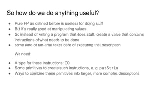 So how do we do anything useful?
● Pure FP as defined before is useless for doing stuff
● But it’s really good at manipulating values
● So instead of writing a program that does stuff, create a value that contains
instructions of what needs to be done
● some kind of run-time takes care of executing that description
We need:
● A type for these instructions: IO
● Some primitives to create such instructions, e. g. putStrLn
● Ways to combine these primitives into larger, more complex descriptions
 