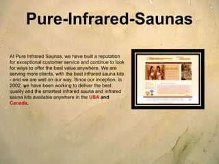 Pure-Infrared-Saunas

At Pure Infrared Saunas, we have built a reputation
for exceptional customer service and continue to look
for ways to offer the best value anywhere. We are
serving more clients, with the best infrared sauna kits
- and we are well on our way. Since our inception, in
2002, we have been working to deliver the best
quality and the smartest infrared sauna and infrared
sauna kits available anywhere in the USA and
Canada.
 