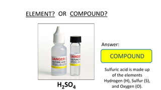 ELEMENT? COMPOUND?
OR
Answer:
COMPOUND
Sulfuric acid is made up
of the elements
Hydrogen (H), Sulfur (S),
and Oxygen (O).
H2SO4
 
