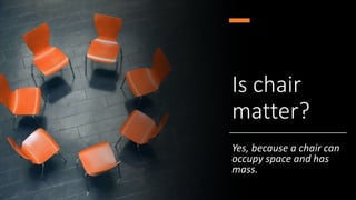Is chair
matter?
Yes, because a chair can
occupy space and has
mass.
 
