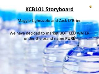 KCB101 Storyboard
   Maggie Lighezzolo and Zack O’Brien

We have decided to market BOTTLED WATER
       under the brand name PURÉ
 
