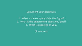Document your objectives
1. What is the company objective / goal?
2. What is the department objective / goal?
3. What is expected of you?
(5 minutes)
 