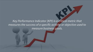 Key Performance Indicator (KPI) is a critical metric that
measures the success of a specific activity or objective used to
measure business goals.
 