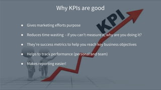 ● Gives marketing efforts purpose
● Reduces time wasting - if you can’t measure it, why are you doing it?
● They’re success metrics to help you reach key business objectives
● Helps to track performance (personal and team)
● Makes reporting easier!
Why KPIs are good
 