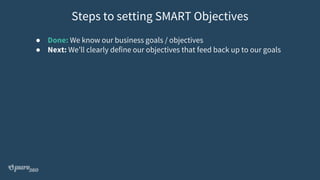 ● Done: We know our business goals / objectives
● Next: We’ll clearly define our objectives that feed back up to our goals
Steps to setting SMART Objectives
 