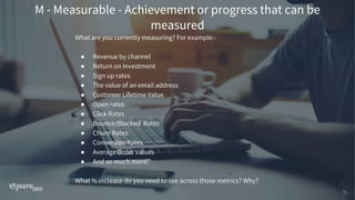 M - Measurable - Achievement or progress that can be
measured
What are you currently measuring? For example:-
● Revenue by channel
● Return on Investment
● Sign up rates
● The value of an email address
● Customer Lifetime Value
● Open rates
● Click Rates
● Bounce/Blocked Rates
● Churn Rates
● Conversion Rates
● Average Order Values
● And so much more!
What % increase do you need to see across those metrics? Why?
 