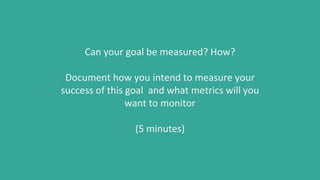 Can your goal be measured? How?
Document how you intend to measure your
success of this goal and what metrics will you
want to monitor
(5 minutes)
 