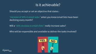 Should you accept or set an objective that states:-
“Increase of 30% in email sales” when you know email lists have been
declining every month?
Will a “30% increase in email clicks” really increase sales?
Who will be responsible and available to deliver the tasks involved?
Is it achievable?
 