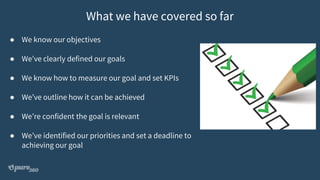 ● We know our objectives
● We’ve clearly defined our goals
● We know how to measure our goal and set KPIs
● We’ve outline how it can be achieved
● We’re confident the goal is relevant
● We’ve identified our priorities and set a deadline to
achieving our goal
What we have covered so far
 
