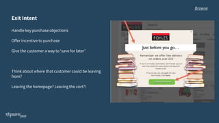 Exit Intent
Handle key purchase objections
Offer incentive to purchase
Give the customer a way to ‘save for later’
Think about where that customer could be leaving
from?
Leaving the homepage? Leaving the cart?!
Browse
 